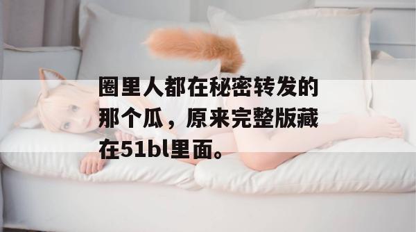 圈里人都在秘密转发的那个瓜,原来完整版藏在51bl里面。 圈里人都在秘密转发的那个瓜,原来完整版藏在51bl里面。
