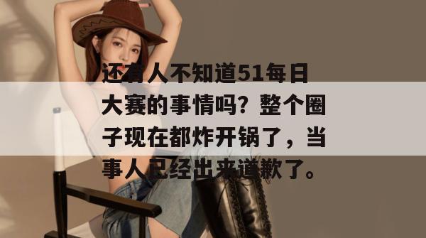 还有人不知道51每日大赛的事情吗？整个圈子现在都炸开锅了，当事人已经出来道歉了。