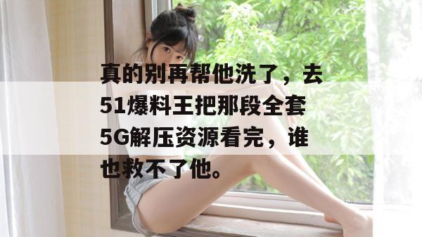 真的别再帮他洗了，去51爆料王把那段全套5G解压资源看完，谁也救不了他。