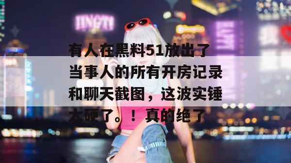 有人在黑料51放出了当事人的所有开房记录和聊天截图，这波实锤太硬了。！真的绝了