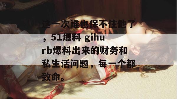 这一次谁也保不住他了,51爆料 gihurb爆料出来的财务和私生活问题,每一个都致命。 这一次谁也保不住他了,51爆料 gihurb爆料出来的财务和私生活问题,每一个都致命。