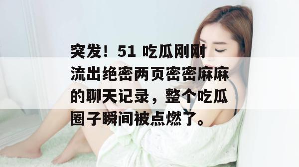 突发!51 吃瓜刚刚流出绝密两页密密麻麻的聊天记录,整个吃瓜圈子瞬间被点燃了。 突发!51 吃瓜刚刚流出绝密两页密密麻麻的聊天记录,整个吃瓜圈子瞬间被点燃了。