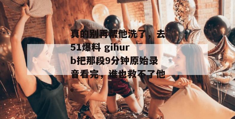真的别再帮他洗了，去51爆料 gihurb把那段9分钟原始录音看完，谁也救不了他。