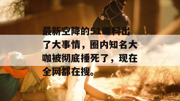 最新空降的51曝料出了大事情，圈内知名大咖被彻底捶死了，现在全网都在搜。