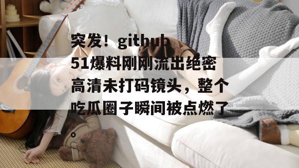突发!github 51爆料刚刚流出绝密高清未打码镜头,整个吃瓜圈子瞬间被点燃了。 突发!github 51爆料刚刚流出绝密高清未打码镜头,整个吃瓜圈子瞬间被点燃了。