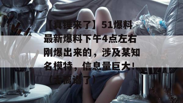 【真锤来了】51爆料最新爆料下午4点左右刚爆出来的,涉及某知名模特,信息量巨大!(太离谱了) 【真锤来了】51爆料最新爆料下午4点左右刚爆出来的,涉及某知名模特,信息量巨大!(太离谱了)