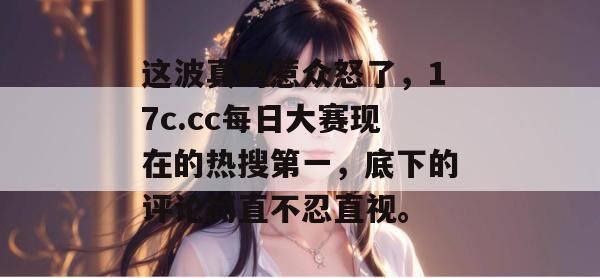 这波真的惹众怒了，17c.cc每日大赛现在的热搜第一，底下的评论简直不忍直视。