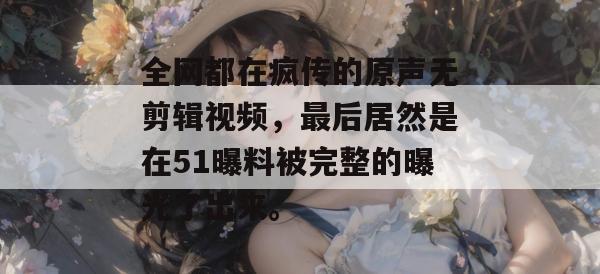 全网都在疯传的原声无剪辑视频,最后居然是在51曝料被完整的曝光了出来。 全网都在疯传的原声无剪辑视频,最后居然是在51曝料被完整的曝光了出来。