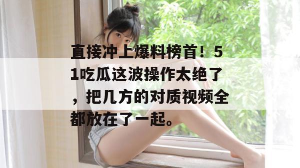 直接冲上爆料榜首!51吃瓜这波操作太绝了,把几方的对质视频全都放在了一起。 直接冲上爆料榜首!51吃瓜这波操作太绝了,把几方的对质视频全都放在了一起。