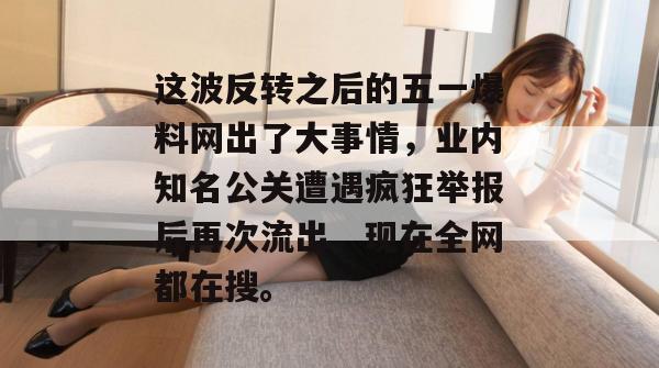 这波反转之后的五一爆料网出了大事情,业内知名公关遭遇疯狂举报后再次流出,现在全网都在搜。 这波反转之后的五一爆料网出了大事情,业内知名公关遭遇疯狂举报后再次流出,现在全网都在搜。