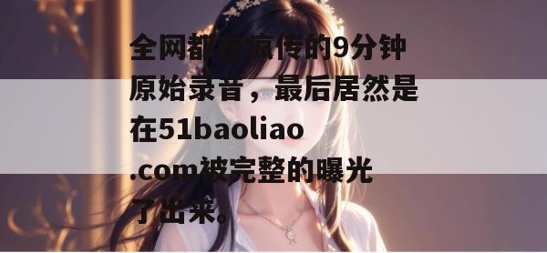 全网都在疯传的9分钟原始录音,最后居然是在51baoliao.com被完整的曝光了出来。 全网都在疯传的9分钟原始录音,最后居然是在51baoliao.com被完整的曝光了出来。