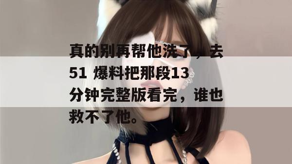 真的别再帮他洗了,去51 爆料把那段13分钟完整版看完,谁也救不了他。 真的别再帮他洗了,去51 爆料把那段13分钟完整版看完,谁也救不了他。