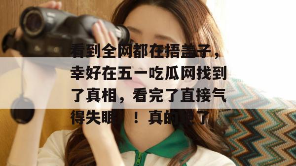 看到全网都在捂盖子,幸好在五一吃瓜网找到了真相,看完了直接气得失眠。!真的绝了 看到全网都在捂盖子,幸好在五一吃瓜网找到了真相,看完了直接气得失眠。!真的绝了