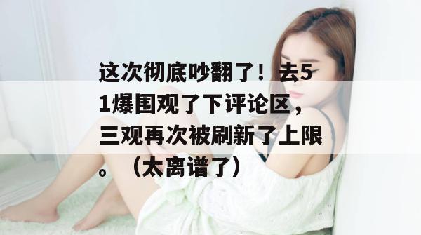 这次彻底吵翻了!去51爆围观了下评论区,三观再次被刷新了上限。(太离谱了) 这次彻底吵翻了!去51爆围观了下评论区,三观再次被刷新了上限。(太离谱了)