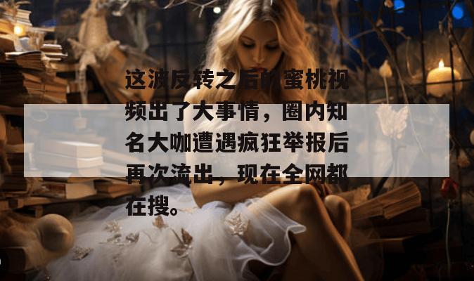这波反转之后的蜜桃视频出了大事情,圈内知名大咖遭遇疯狂举报后再次流出,现在全网都在搜。 这波反转之后的蜜桃视频出了大事情,圈内知名大咖遭遇疯狂举报后再次流出,现在全网都在搜。