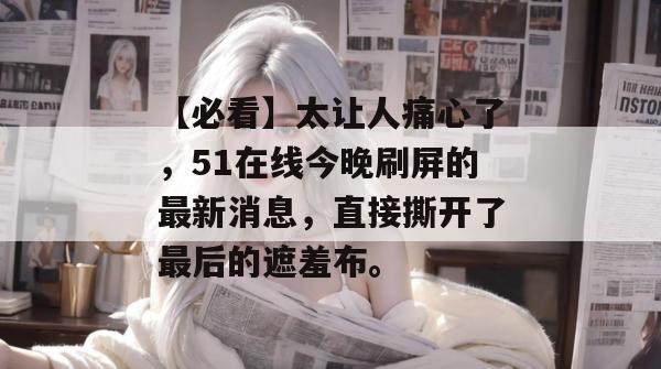【必看】太让人痛心了，51在线今晚刷屏的最新消息，直接撕开了最后的遮羞布。