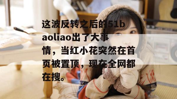 这波反转之后的51baoliao出了大事情,当红小花突然在首页被置顶,现在全网都在搜。 这波反转之后的51baoliao出了大事情,当红小花突然在首页被置顶,现在全网都在搜。