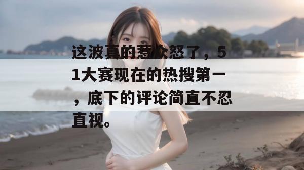 这波真的惹众怒了，51大赛现在的热搜第一，底下的评论简直不忍直视。