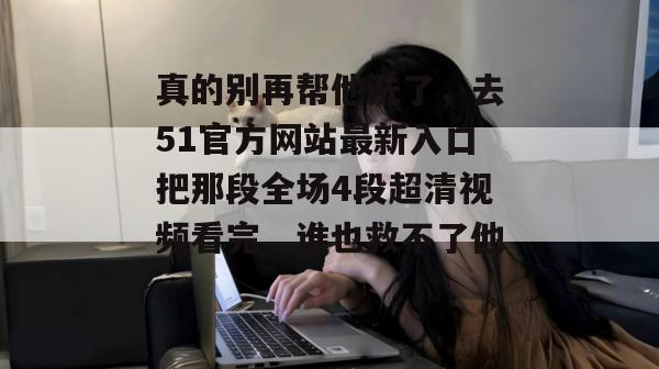 真的别再帮他洗了,去51官方网站最新入口把那段全场4段超清视频看完,谁也救不了他。 真的别再帮他洗了,去51官方网站最新入口把那段全场4段超清视频看完,谁也救不了他。