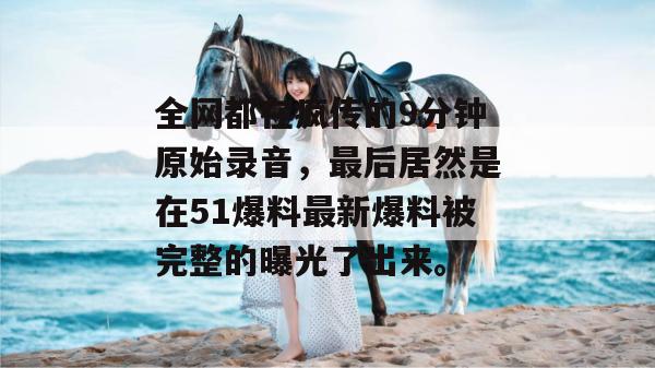 全网都在疯传的9分钟原始录音,最后居然是在51爆料最新爆料被完整的曝光了出来。 全网都在疯传的9分钟原始录音,最后居然是在51爆料最新爆料被完整的曝光了出来。