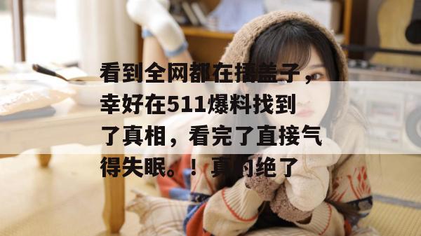 看到全网都在捂盖子,幸好在511爆料找到了真相,看完了直接气得失眠。!真的绝了 看到全网都在捂盖子,幸好在511爆料找到了真相,看完了直接气得失眠。!真的绝了