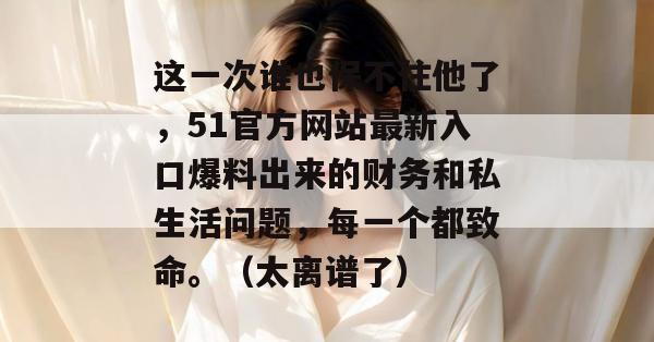 这一次谁也保不住他了，51官方网站最新入口爆料出来的财务和私生活问题，每一个都致命。（太离谱了）