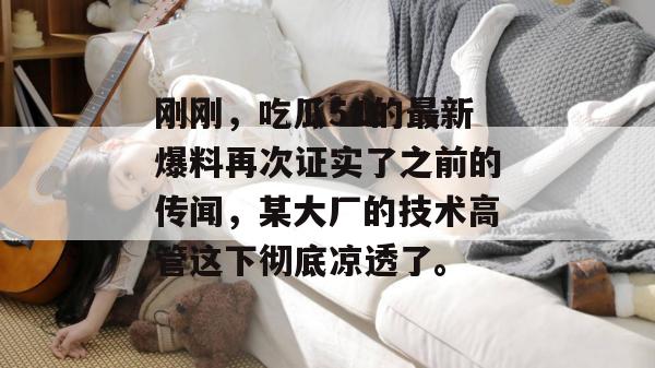 刚刚,吃瓜51的最新爆料再次证实了之前的传闻,某大厂的技术高管这下彻底凉透了。 刚刚,吃瓜51的最新爆料再次证实了之前的传闻,某大厂的技术高管这下彻底凉透了。