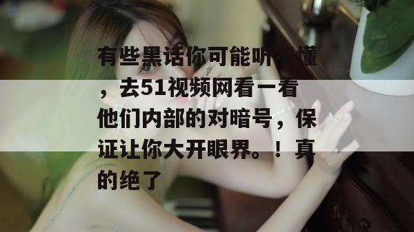 有些黑话你可能听不懂，去51视频网看一看他们内部的对暗号，保证让你大开眼界。！真的绝了