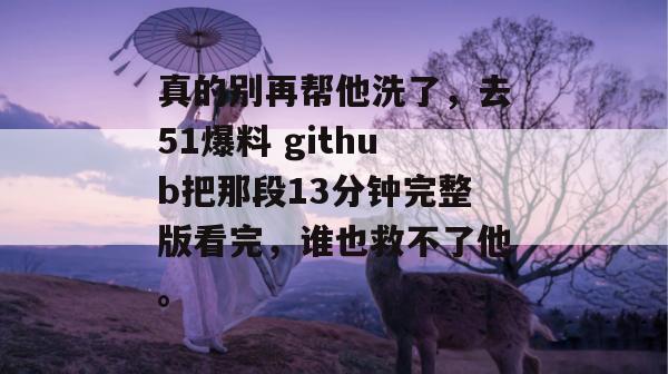 真的别再帮他洗了，去51爆料 github把那段13分钟完整版看完，谁也救不了他。