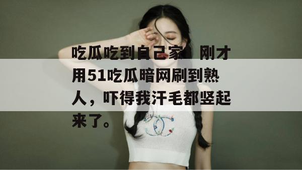 吃瓜吃到自己家？刚才用51吃瓜暗网刷到熟人，吓得我汗毛都竖起来了。