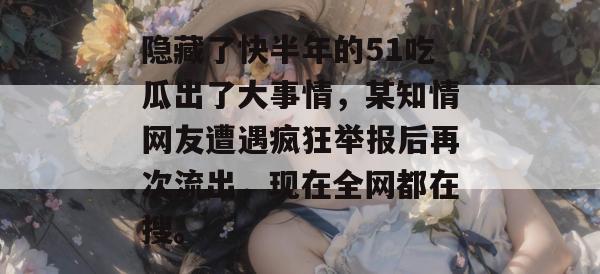隐藏了快半年的51吃瓜出了大事情，某知情网友遭遇疯狂举报后再次流出，现在全网都在搜。