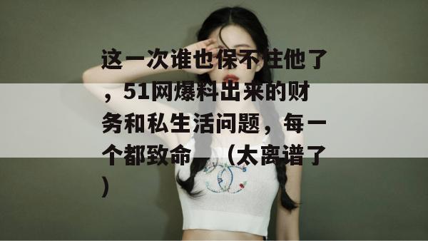 这一次谁也保不住他了，51网爆料出来的财务和私生活问题，每一个都致命。（太离谱了）
