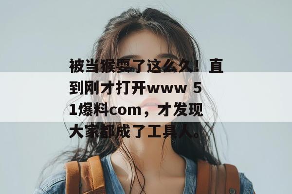 被当猴耍了这么久!直到刚才打开www 51爆料com,才发现大家都成了工具人。 被当猴耍了这么久!直到刚才打开www 51爆料com,才发现大家都成了工具人。