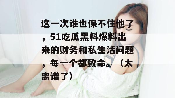 这一次谁也保不住他了,51吃瓜黑料爆料出来的财务和私生活问题,每一个都致命。(太离谱了) 这一次谁也保不住他了,51吃瓜黑料爆料出来的财务和私生活问题,每一个都致命。(太离谱了)