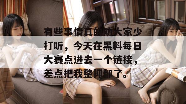 有些事情真的劝大家少打听,今天在黑料每日大赛点进去一个链接,差点把我整抑郁了。 有些事情真的劝大家少打听,今天在黑料每日大赛点进去一个链接,差点把我整抑郁了。
