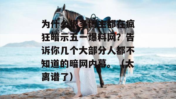 为什么很多博主都在疯狂暗示五一爆料网？告诉你几个大部分人都不知道的暗网内幕。（太离谱了）