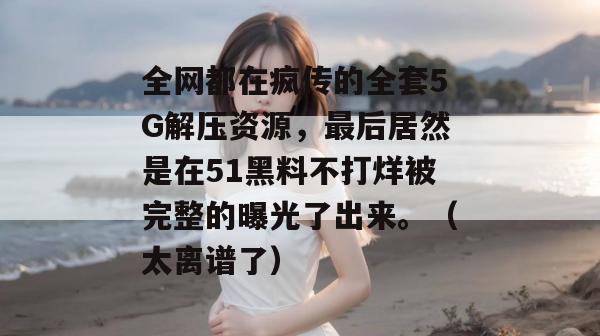 全网都在疯传的全套5G解压资源,最后居然是在51黑料不打烊被完整的曝光了出来。(太离谱了) 全网都在疯传的全套5G解压资源,最后居然是在51黑料不打烊被完整的曝光了出来。(太离谱了)