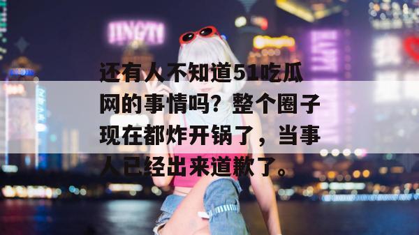 还有人不知道51吃瓜网的事情吗?整个圈子现在都炸开锅了,当事人已经出来道歉了。 还有人不知道51吃瓜网的事情吗?整个圈子现在都炸开锅了,当事人已经出来道歉了。