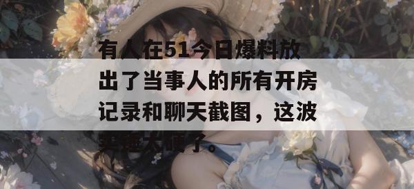 有人在51今日爆料放出了当事人的所有开房记录和聊天截图,这波实锤太硬了。