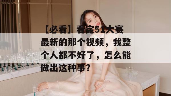 【必看】看完51大赛最新的那个视频,我整个人都不好了,怎么能做出这种事?